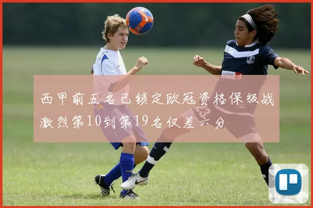 西甲前五名已锁定欧冠资格保级战激烈第10到第19名仅差六分