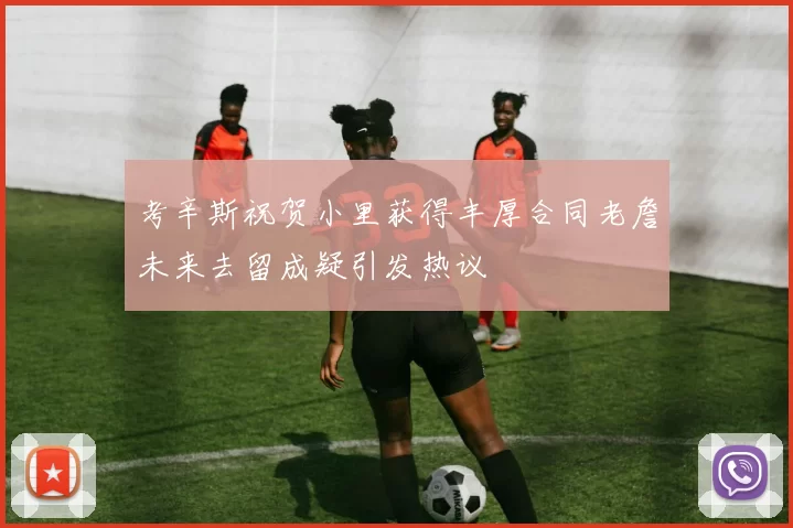 考辛斯祝贺小里获得丰厚合同老詹未来去留成疑引发热议