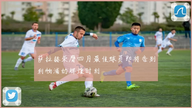 萨拉赫荣膺四月最佳球员即将告别利物浦的辉煌时刻