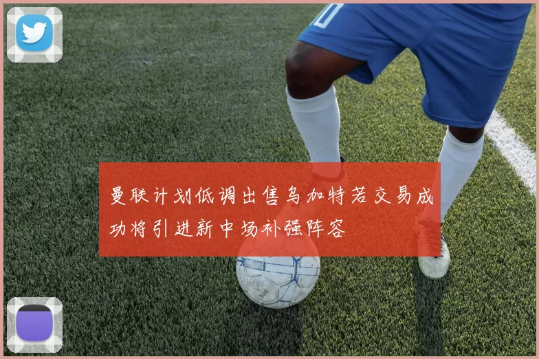 曼联计划低调出售乌加特若交易成功将引进新中场补强阵容