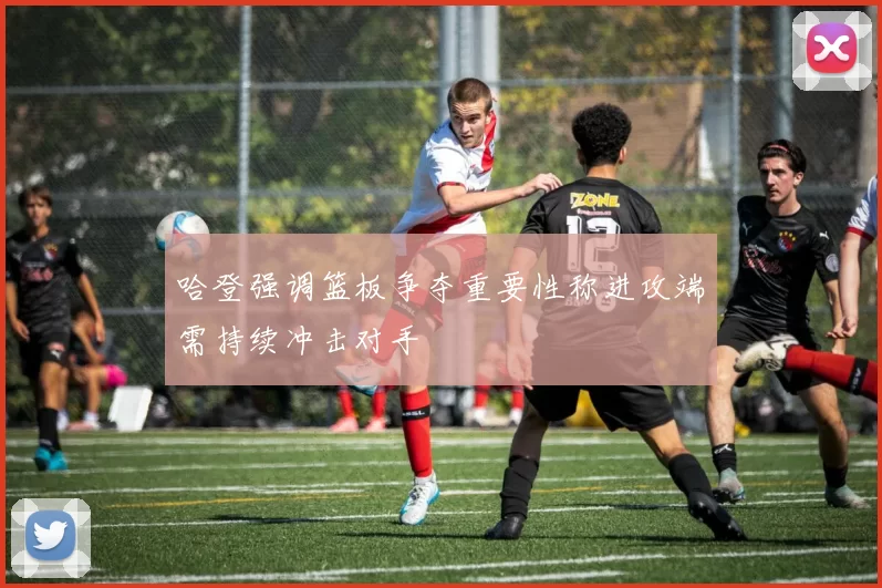 哈登强调篮板争夺重要性称进攻端需持续冲击对手