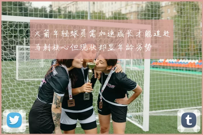 火箭年轻球员需加速成长才能追赶马刺核心但现状却显年龄劣势