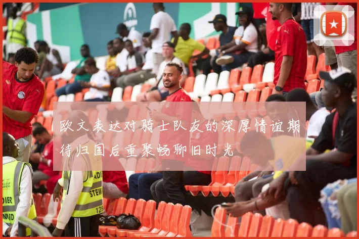 欧文表达对骑士队友的深厚情谊期待归国后重聚畅聊旧时光