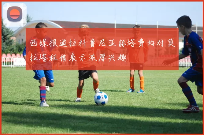 西媒报道拉科鲁尼亚赫塔费均对莫拉塔租借表示浓厚兴趣