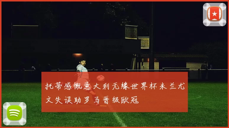 托蒂感慨意大利无缘世界杯米兰尤文失误助罗马晋级欧冠