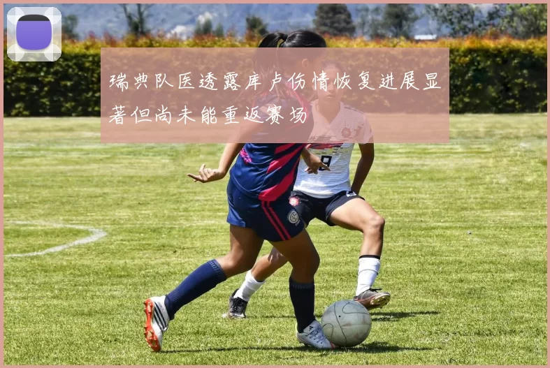 瑞典队医透露库卢伤情恢复进展显著但尚未能重返赛场