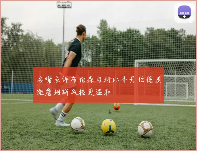 名嘴点评布伦森与科比乔丹伯德差距詹姆斯风格更温和