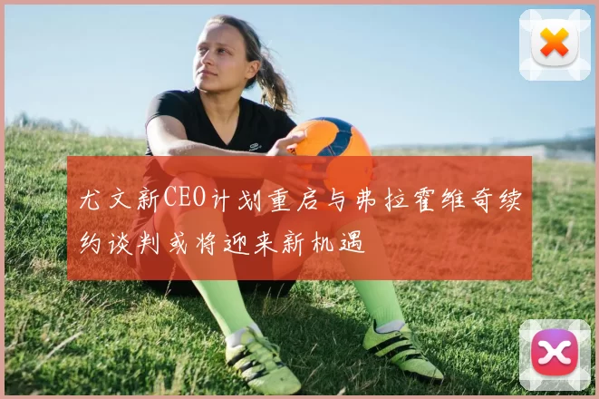 尤文新CEO计划重启与弗拉霍维奇续约谈判或将迎来新机遇