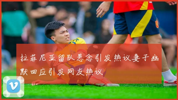 拉菲尼亚留队悬念引发热议妻子幽默回应引发网友热议