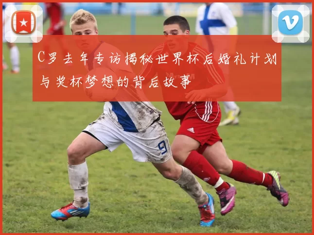 C罗去年专访揭秘世界杯后婚礼计划与奖杯梦想的背后故事