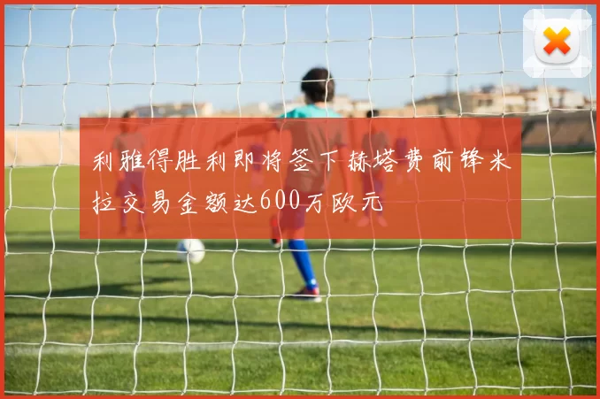 利雅得胜利即将签下赫塔费前锋米拉交易金额达600万欧元