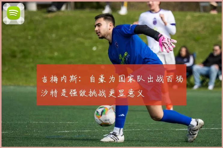 吉梅内斯：自豪为国家队出战百场沙特是强敌挑战更显意义