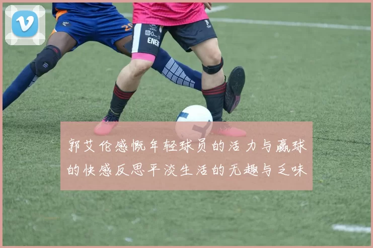 郭艾伦感慨年轻球员的活力与赢球的快感反思平淡生活的无趣与乏味