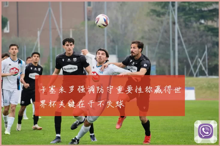 卡塞米罗强调防守重要性称赢得世界杯关键在于不失球