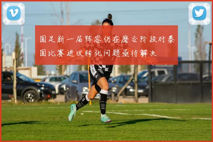 国足新一届阵容仍在磨合阶段对泰国比赛进攻转化问题亟待解决
