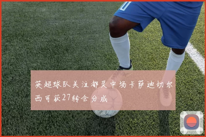 英超球队关注都灵中场卡萨迪切尔西可获27转会分成