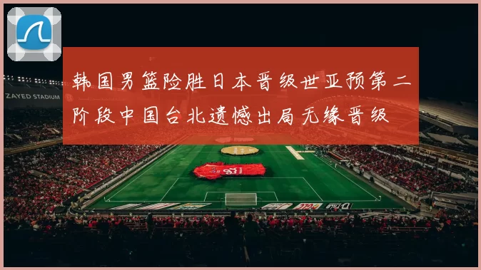 韩国男篮险胜日本晋级世亚预第二阶段中国台北遗憾出局无缘晋级