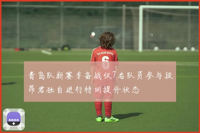 青岛队新赛季备战仅7名队员参与段昂君独自进行特训提升状态