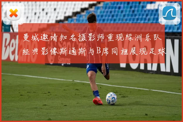 曼城邀请知名摄影师重现绿洲乐队经典影像斯通斯与B席同框展现足球魅力