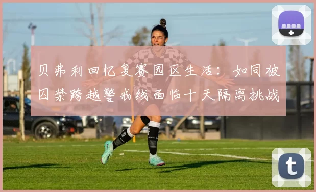 贝弗利回忆复赛园区生活：如同被囚禁跨越警戒线面临十天隔离挑战