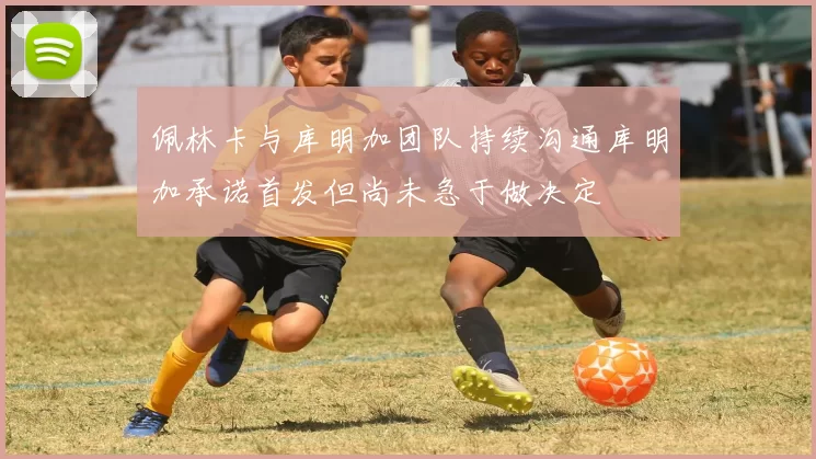 佩林卡与库明加团队持续沟通库明加承诺首发但尚未急于做决定