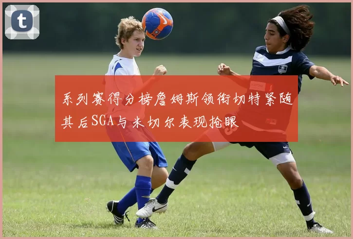 系列赛得分榜詹姆斯领衔切特紧随其后SGA与米切尔表现抢眼