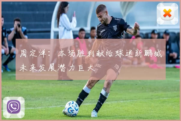 周定洋：本场胜利献给球迷新鹏城未来发展潜力巨大