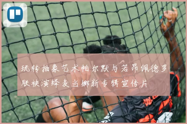 玩转抽象艺术帕尔默与若昂佩德罗联袂演绎麦当娜新专辑宣传片
