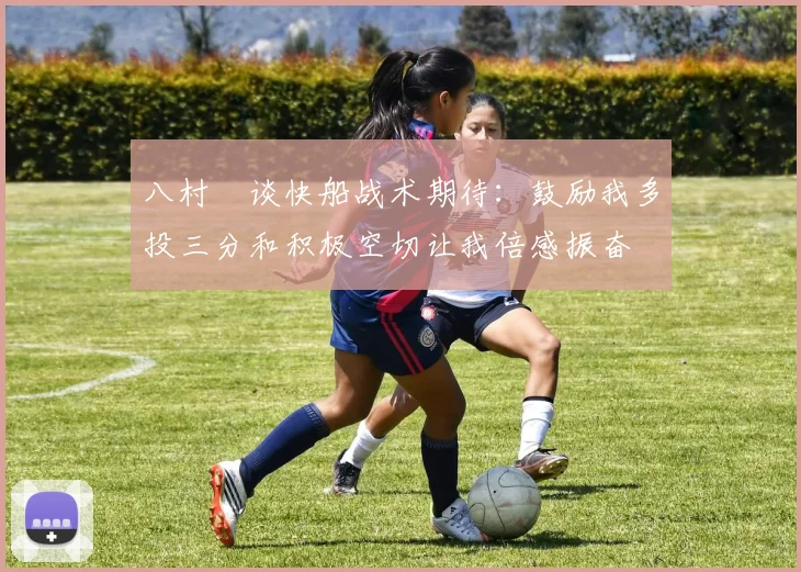 八村塁谈快船战术期待：鼓励我多投三分和积极空切让我倍感振奋