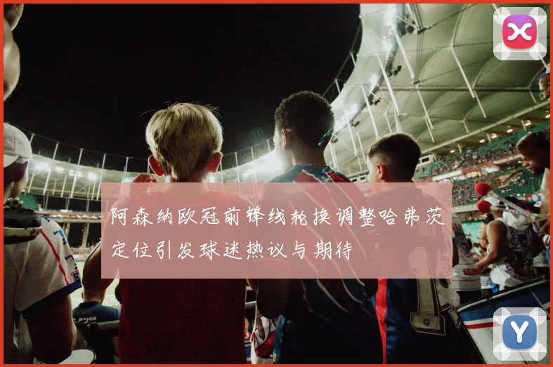 阿森纳欧冠前锋线轮换调整哈弗茨定位引发球迷热议与期待